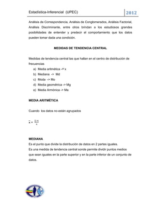 Estadística-Inferencial (UPEC)                                           2012
Análisis de Correspondencia, Análisis de Conglomerados, Análisis Factorial,
Análisis Discriminante, entre otros brindan a los estudiosos grandes
posibilidades de entender y predecir el comportamiento que los datos
pueden tomar dada una condición.


                    MEDIDAS DE TENDENCIA CENTRAL


Medidas de tendencia central las que hallan en el centro de distribución de
frecuencias
     a) Media aritmética -> x
     b) Mediana -> Md
     c) Moda -> Mo
     d) Media geométrica -> Mg
     e) Media Armónica -> Ma


MEDIA ARITMÉTICA


Cuando los datos no están agrupados


x=




MEDIANA
Es el punto que divide la distribución de datos en 2 partes iguales.
Es una medida de tendencia central sonde permite dividir puntos medios
que sean iguales en la parte superior y en la parte inferior de un conjunto de
datos.
 