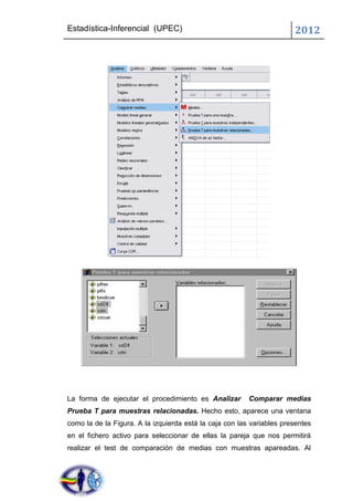 Estadística-Inferencial (UPEC)                                         2012




La forma de ejecutar el procedimiento es Analizar        Comparar medias
Prueba T para muestras relacionadas. Hecho esto, aparece una ventana
como la de la Figura. A la izquierda está la caja con las variables presentes
en el fichero activo para seleccionar de ellas la pareja que nos permitirá
realizar el test de comparación de medias con muestras apareadas. Al
 