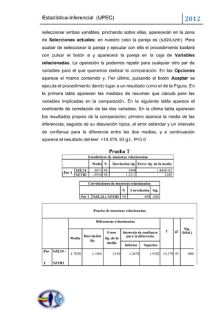 Estadística-Inferencial (UPEC)                                                               2012
seleccionar ambas variables, pinchando sobre ellas, aparecerán en la zona
de Selecciones actuales; en nuestro caso la pareja es (szl24,sztri). Para
acabar de seleccionar la pareja y ejecutar con ella el procedimiento bastará
con pulsar el botón ø y aparecerá la pareja en la caja de Variables
relacionadas. La operación la podemos repetir para cualquier otro par de
variables para el que queramos realizar la comparación. En las Opciones
aparece el mismo contenido y. Por último, pulsando el botón Aceptar se
ejecuta el procedimiento dando lugar a un resultado como el de la Figura. En
la primera tabla aparecen las medidas de resumen que calcula para las
variables implicadas en la comparación. En la siguiente tabla aparece el
coeficiente de correlación de las dos variables. En la última tabla aparecen
los resultados propios de la comparación; primero aparece la media de las
diferencias, seguida de su desviación típica, el error estándar y un intervalo
de confianza para la diferencia entre las dos medias, y a continuación
aparece el resultado del test: =14.378, 93 g.l., P<0.0

                                          Prueba T
                           Estadísticos de muestras relacionadas
                              Media N       Desviación típ. Error típ. de la media
                   SZL24       .8073 94                  .1400            1.444E-02
           Par 1
                   SZTRI      -.8956 94                 1.2111                .1249

                           Correlaciones de muestras relacionadas
                                                    N     Correlación Sig.
                      Par 1    SZL24 y SZTRI 94                    .494 .000


                               Prueba de muestras relacionadas

                                Diferencias relacionadas
                                                                                             Sig.
                                        Error       Intervalo de confianza     T      gl   (bilat.)
                        Desviación                    para la diferencia
              Media                    típ. de la
                           típ.
                                         media
                                                     Inferior      Superior
Par SZL24 -
               1.7030         1.1484        .1184         1.4678      1.9382 14.378 93         .000

1    SZTRI
 