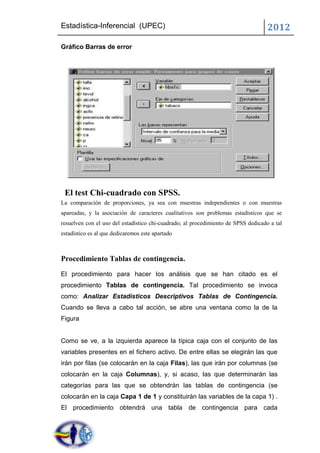Estadística-Inferencial (UPEC)                                                      2012
Gráfico Barras de error




 El test Chi-cuadrado con SPSS.
La comparación de proporciones, ya sea con muestras independientes o con muestras
apareadas, y la asociación de caracteres cualitativos son problemas estadísticos que se
resuelven con el uso del estadístico chi-cuadrado; al procedimiento de SPSS dedicado a tal
estadístico es al que dedicaremos este apartado



Procedimiento Tablas de contingencia.
El procedimiento para hacer los análisis que se han citado es el
procedimiento Tablas de contingencia. Tal procedimiento se invoca
como: Analizar Estadísticos Descriptivos Tablas de Contingencia.
Cuando se lleva a cabo tal acción, se abre una ventana como la de la
Figura


Como se ve, a la izquierda aparece la típica caja con el conjunto de las
variables presentes en el fichero activo. De entre ellas se elegirán las que
irán por filas (se colocarán en la caja Filas), las que irán por columnas (se
colocarán en la caja Columnas), y, si acaso, las que determinarán las
categorías para las que se obtendrán las tablas de contingencia (se
colocarán en la caja Capa 1 de 1 y constituirán las variables de la capa 1) .
El procedimiento obtendrá una tabla de contingencia para cada
 