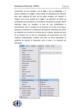 Estadística-Inferencial (UPEC)                                                 2012
combinación de dos variables, una de filas y otra de columnas, y si
existen variables en la capa 1, dichas tablas de contingencia las obtendrá
para cada categoría de cada una de estas variables; por ejemplo, si
"tabaco" es la única variable de la capa 1, se obtendrán las tablas de
contingencia para fumadores y no fumadores. En general se pueden definir
diferentes     capas   de   variables,   lo   que   da   más   posibilidades   al
procedimiento, pero lo complica (no lo veremos). En el caso de la Figura,
deseamos comprobar si la distribución del grado de retinopatía que sufren
los pacientes es la misma en hombres que en mujeres; estando por tanto
en la situación de un test de comparación de proporciones con dos
muestras independientes. También sería éste, de forma equivalente, el
problema de estudiar la asociación entre el sexo y la presencia de
retinopatía.
 