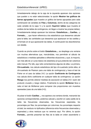 Estadística-Inferencial (UPEC)                                              2012
Inmediatamente debajo de la caja de la izquierda aparecen dos opciones
que pueden o no estar seleccionadas: la opción Mostrar los gráficos de
barras agrupadas (que muestra un gráfico de barras agrupadas para cada
combinación de variables de Filas y Columnas, dentro de las categorías de
cada variable de la capa 1) y la opción Suprimir tablas (que muestra el
análisis de las tablas de contingencia, sin llegar a mostrar las propias tablas).
Inmediatamente debajo aparecen los botones: Estadísticos..., Casillas... y
Formato... ., que hacen referencia a los estadísticos que deseamos calcular
para la tabla, las cantidades que deseamos que aparezcan en las casillas y
el formato en el que aparecerán las tablas. A continuación los describiremos
con detalle.


Cuando se pincha sobre el botón Estadísticos.... se despliega una ventana
con muchas alternativas que, marcándolas, nos permitirán el cálculo de
estadísticos o medidas aplicables a diferentes situaciones, y que, la mayoría,
van más allá de un curso básico de estadística al que pretende dar cobertura
este manual. Por ello, aquí sólo comentaremos algunas de ellas. La primera,
Chi-cuadrado, nos calcula estadísticos del tipo chi-cuadrado (entre ellos, el
chi-cuadrado de Pearson para una tabla de contingencia) y hace el test de
Fisher en el caso de tablas 2×2. La opción Coeficiente de Contingencia
nos calcula dicho coeficiente en cualquier tabla de contingencia. La opción
Riesgo nos permite obtener medidas de asociación en tablas 2×2: razón del
producto cruzado y riesgo relativo. Finalmente la opción McNemar lleva a
cabo el test de McNemar para comparar dos proporciones con muestras
apareadas (caso de una tabla 2×2).


Al pulsar el botón Casillas ... nos aparece una ventana donde, marcando las
opciones correspondientes, podemos calcular y escribir en cada casilla de la
tabla:   las   frecuencias   observadas,   las   frecuencias   esperadas,    los
porcentajes por filas, los porcentajes por columnas, los porcentajes respecto
al total, los residuos no tipificados (diferencia entre frecuencias observadas y
esperadas) y otros residuos que no veremos aquí. Por último, la opción
Formato... permite presentar las filas de la tabla en orden ascendente o
 