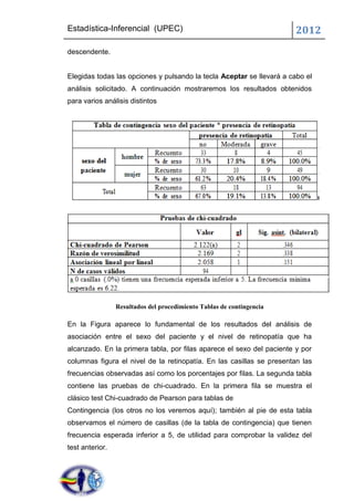 Estadística-Inferencial (UPEC)                                         2012
descendente.


Elegidas todas las opciones y pulsando la tecla Aceptar se llevará a cabo el
análisis solicitado. A continuación mostraremos los resultados obtenidos
para varios análisis distintos




                 Resultados del procedimiento Tablas de contingencia

En la Figura aparece lo fundamental de los resultados del análisis de
asociación entre el sexo del paciente y el nivel de retinopatía que ha
alcanzado. En la primera tabla, por filas aparece el sexo del paciente y por
columnas figura el nivel de la retinopatía. En las casillas se presentan las
frecuencias observadas así como los porcentajes por filas. La segunda tabla
contiene las pruebas de chi-cuadrado. En la primera fila se muestra el
clásico test Chi-cuadrado de Pearson para tablas de
Contingencia (los otros no los veremos aquí); también al pie de esta tabla
observamos el número de casillas (de la tabla de contingencia) que tienen
frecuencia esperada inferior a 5, de utilidad para comprobar la validez del
test anterior.
 
