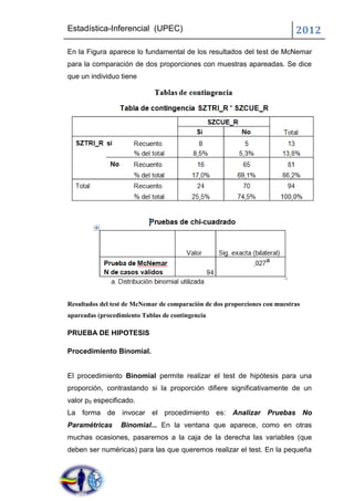 Estadística-Inferencial (UPEC)                                              2012
En la Figura aparece lo fundamental de los resultados del test de McNemar
para la comparación de dos proporciones con muestras apareadas. Se dice
que un individuo tiene




Resultados del test de McNemar de comparación de dos proporciones con muestras
apareadas (procedimiento Tablas de contingencia

PRUEBA DE HIPOTESIS

Procedimiento Binomial.


El procedimiento Binomial permite realizar el test de hipótesis para una
proporción, contrastando si la proporción difiere significativamente de un
valor p0 especificado.
La forma de invocar el procedimiento es: Analizar Pruebas No
Paramétricas      Binomial... En la ventana que aparece, como en otras
muchas ocasiones, pasaremos a la caja de la derecha las variables (que
deben ser numéricas) para las que queremos realizar el test. En la pequeña
 