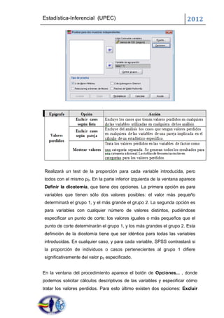 Estadística-Inferencial (UPEC)                                        2012




Realizará un test de la proporción para cada variable introducida, pero
todos con el mismo p0. En la parte inferior izquierda de la ventana aparece
Definir la dicotomía, que tiene dos opciones. La primera opción es para
variables que tienen sólo dos valores posibles: el valor más pequeño
determinará el grupo 1, y el más grande el grupo 2. La segunda opción es
para variables con cualquier número de valores distintos, pudiéndose
especificar un punto de corte: los valores iguales o más pequeños que el
punto de corte determinarán el grupo 1, y los más grandes el grupo 2. Esta
definición de la dicotomía tiene que ser idéntica para todas las variables
introducidas. En cualquier caso, y para cada variable, SPSS contrastará si
la proporción de individuos o casos pertenecientes al grupo 1 difiere
significativamente del valor p0 especificado.


En la ventana del procedimiento aparece el botón de Opciones... , donde
podemos solicitar cálculos descriptivos de las variables y especificar cómo
tratar los valores perdidos. Para esto último existen dos opciones: Excluir
 
