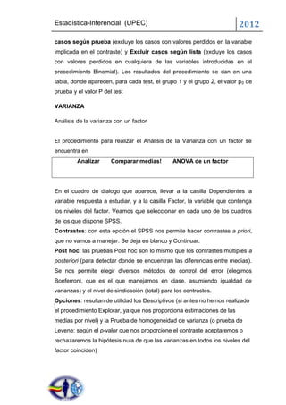 Estadística-Inferencial (UPEC)                                           2012
casos según prueba (excluye los casos con valores perdidos en la variable
implicada en el contraste) y Excluir casos según lista (excluye los casos
con valores perdidos en cualquiera de las variables introducidas en el
procedimiento Binomial). Los resultados del procedimiento se dan en una
tabla, donde aparecen, para cada test, el grupo 1 y el grupo 2, el valor p 0 de
prueba y el valor P del test

VARIANZA

Análisis de la varianza con un factor


El procedimiento para realizar el Análisis de la Varianza con un factor se
encuentra en
         Analizar      Comparar medias!         ANOVA de un factor




En el cuadro de dialogo que aparece, llevar a la casilla Dependientes la
variable respuesta a estudiar, y a la casilla Factor, la variable que contenga
los niveles del factor. Veamos que seleccionar en cada uno de los cuadros
de los que dispone SPSS.
Contrastes: con esta opción el SPSS nos permite hacer contrastes a priori,
que no vamos a manejar. Se deja en blanco y Continuar.
Post hoc: las pruebas Post hoc son lo mismo que los contrastes múltiples a
posteriori (para detectar donde se encuentran las diferencias entre medias).
Se nos permite elegir diversos métodos de control del error (elegimos
Bonferroni, que es el que manejamos en clase, asumiendo igualdad de
varianzas) y el nivel de sindicación (total) para los contrastes.
Opciones: resultan de utilidad los Descriptivos (si antes no hemos realizado
el procedimiento Explorar, ya que nos proporciona estimaciones de las
medias por nivel) y la Prueba de homogeneidad de varianza (o prueba de
Levene: según el p-valor que nos proporcione el contraste aceptaremos o
rechazaremos la hipótesis nula de que las varianzas en todos los niveles del
factor coinciden)
 