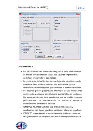 Estadística-Inferencial (UPEC)                                           2012




CONCLUSIONES

   BM SPSS Statistics es un completo conjunto de datos y herramientas
     de análisis predictivo fácil de utilizar para usuarios empresariales,
     analistas y programadores estadísticos.
   La combinación de las técnicas de estadística inferencial junto con la
     minería de datos implementadas en esta tesis permite generar
     información y elaborar reportes que ayuden en la toma de decisiones.
   Los reportes gráficos presentan la información de una manera más
     comprensible y amigable para el usuario que las tablas de resultados.
     Del desarrollo de este tema concluimos que es posible presentar
     gráficos/biplots   que   complementan      los   resultados    mostrados
     numéricamente en las tablas de datos.
   IBM SPSS Advanced Statistics crea análisis más precisos y
     conclusiones más fiables cuando se trabaja con relaciones complejas.
   IBM SPSS proporciona técnicas efectivas ante problemas reales en
     una gran variedad de disciplinas, incluidos la investigación médica, la
 