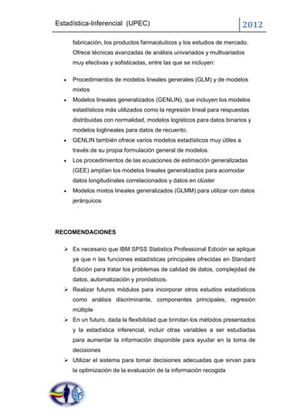 Estadística-Inferencial (UPEC)                                        2012
     fabricación, los productos farmacéuticos y los estudios de mercado.
     Ofrece técnicas avanzadas de análisis univariados y multivariados
     muy efectivas y sofisticadas, entre las que se incluyen:

     Procedimientos de modelos lineales generales (GLM) y de modelos
     mixtos
     Modelos lineales generalizados (GENLIN), que incluyen los modelos
     estadísticos más utilizados como la regresión lineal para respuestas
     distribuidas con normalidad, modelos logísticos para datos binarios y
     modelos loglineales para datos de recuento.
     GENLIN también ofrece varios modelos estadísticos muy útiles a
     través de su propia formulación general de modelos.
     Los procedimientos de las ecuaciones de estimación generalizadas
     (GEE) amplían los modelos lineales generalizados para acomodar
     datos longitudinales correlacionados y datos en clúster
     Modelos mixtos lineales generalizados (GLMM) para utilizar con datos
     jerárquicos




RECOMENDACIONES

   Es necesario que IBM SPSS Statistics Professional Edición se aplique
     ya que n las funciones estadísticas principales ofrecidas en Standard
     Edición para tratar los problemas de calidad de datos, complejidad de
     datos, automatización y pronósticos.
   Realizar futuros módulos para incorporar otros estudios estadísticos
     como análisis discriminante, componentes principales, regresión
     múltiple
   En un futuro, dada la flexibilidad que brindan los métodos presentados
     y la estadística inferencial, incluir otras variables a ser estudiadas
     para aumentar la información disponible para ayudar en la toma de
     decisiones
   Utilizar el sistema para tomar decisiones adecuadas que sirvan para
     la optimización de la evaluación de la información recogida
 