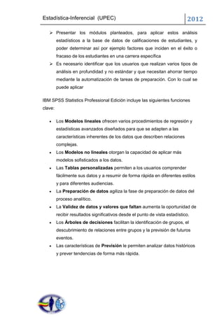 Estadística-Inferencial (UPEC)                                               2012
    Presentar los módulos planteados, para aplicar estos análisis
         estadísticos a la base de datos de calificaciones de estudiantes, y
         poder determinar así por ejemplo factores que inciden en el éxito o
         fracaso de los estudiantes en una carrera específica
    Es necesario identificar que los usuarios que realizan varios tipos de
         análisis en profundidad y no estándar y que necesitan ahorrar tiempo
         mediante la automatización de tareas de preparación. Con lo cual se
         puede aplicar

IBM SPSS Statistics Professional Edición incluye las siguientes funciones
clave:

         Los Modelos lineales ofrecen varios procedimientos de regresión y
         estadísticas avanzados diseñados para que se adapten a las
         características inherentes de los datos que describen relaciones
         complejas.
         Los Modelos no lineales otorgan la capacidad de aplicar más
         modelos sofisticados a los datos.
         Las Tablas personalizadas permiten a los usuarios comprender
         fácilmente sus datos y a resumir de forma rápida en diferentes estilos
         y para diferentes audiencias.
         La Preparación de datos agiliza la fase de preparación de datos del
         proceso analítico.
         La Validez de datos y valores que faltan aumenta la oportunidad de
         recibir resultados significativos desde el punto de vista estadístico.
         Los Árboles de decisiones facilitan la identificación de grupos, el
         descubrimiento de relaciones entre grupos y la previsión de futuros
         eventos.
         Las características de Previsión le permiten analizar datos históricos
         y prever tendencias de forma más rápida.
 