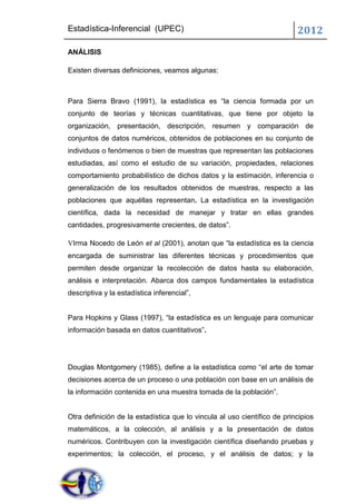 Estadística-Inferencial (UPEC)                                            2012
ANÁLISIS

Existen diversas definiciones, veamos algunas:



Para Sierra Bravo (1991), la estadística es “la ciencia formada por un
conjunto de teorías y técnicas cuantitativas, que tiene por objeto la
organización, presentación, descripción, resumen y comparación de
conjuntos de datos numéricos, obtenidos de poblaciones en su conjunto de
individuos o fenómenos o bien de muestras que representan las poblaciones
estudiadas, así como el estudio de su variación, propiedades, relaciones
comportamiento probabilístico de dichos datos y la estimación, inferencia o
generalización de los resultados obtenidos de muestras, respecto a las
poblaciones que aquéllas representan. La estadística en la investigación
científica, dada la necesidad de manejar y tratar en ellas grandes
cantidades, progresivamente crecientes, de datos”.

VIrma Nocedo de León et al (2001), anotan que “la estadística es la ciencia
encargada de suministrar las diferentes técnicas y procedimientos que
permiten desde organizar la recolección de datos hasta su elaboración,
análisis e interpretación. Abarca dos campos fundamentales la estadística
descriptiva y la estadística inferencial”,


Para Hopkins y Glass (1997), “la estadística es un lenguaje para comunicar
información basada en datos cuantitativos”.




Douglas Montgomery (1985), define a la estadística como “el arte de tomar
decisiones acerca de un proceso o una población con base en un análisis de
la información contenida en una muestra tomada de la población”.


Otra definición de la estadística que lo vincula al uso científico de principios
matemáticos, a la colección, al análisis y a la presentación de datos
numéricos. Contribuyen con la investigación científica diseñando pruebas y
experimentos; la colección, el proceso, y el análisis de datos; y la
 