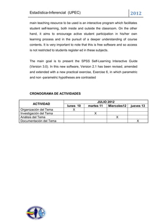 Estadística-Inferencial (UPEC)                                            2012
     main teaching resource to be used is an interactive program which facilitates
     student self-learning, both inside and outside the classroom. On the other
     hand, it aims to encourage active student participation in his/her own
     learning process and in the pursuit of a deeper understanding of course
     contents. It is very important to note that this is free software and so access
     is not restricted to students register ed in these subjects.


     The main goal is to present the SPSS Self-Learning Interactive Guide
     (Version 3.0). In this new software, Version 2.1 has been revised, amended
     and extended with a new practical exercise, Exercise 6, in which parametric
     and non -parametric hypotheses are contrasted




     CRONOGRAMA DE ACTIVIDADES

                                                      JULIO 2012
       ACTIVIDAD
                                 lunes 10        martes 11  Miercoles12        jueves 13
Organización del Tema                X
Investigación del Tema                                X
Análisis del Tema                                                   X
Documentación del Tema                                                             X
 