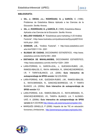 Estadística-Inferencial (UPEC)                                       2012
BIBLIOGRAFÍA:

     GIL, J.; DIEGO, J.L.; RODRÍGUEZ, G. y GARCÍA, E. (1996).
     Problemas de Estadística Básica Aplicada a las Ciencias de la
     Educación. Sevilla: Kronos.
     GIL, J.; RODRÍGUEZ, G. y GARCÍA, E. (1995). Estadística Básica
     Aplicada a las Ciencias de la Educación. Sevilla: Kronos
     BELLIDO VASQUEZ, P, “Estadísticas para marketing (1) El Análisis
     Factorial”, <http://www.ilustrados.com/publicaciones/EpyukylkEFAVid
     hbVk.php>. 2003
     GONDAR, J.E., “Análisis Factorial”. < http://www.estadistico.com/
     arts.html?20011119>. 2001
     BLOQUE DE CIUDAD, DICCIONARIO ESTADÍSTICO, <http://www.
     estadistico.com/dic.html?p=85>. 2004
     DISTANCIA DE MAHALANOBIS, DICCIONARIO ESTADÍSTICO,
     <http://www.estadistico.com/dic.html?p=1220>. 2004
     LARA-PORRAS, A., GARCÍA-LEAL, J., QUESADA-RUBIO, J.M.,
     RAMOS-ÁBALOS, E., RAYA- MIRANDA, R., SÁNCHEZ-BORREGO,
     I.R.   Y   TARIFA-BLANCO,     J.A.   (2006):   Guía   interactiva   de
     autoaprendizaje de SPSS versión 1.2 (CD-ROM)
     LARA-PORRAS, A.M., QUESADA-RUBIO, J.M., RAMOS-ÁBALOS,
     E., RAYA-MIRANDA, R., SANCHEZ-BORREGO, I.R. Y TARIFA
     BLANCO. J.A. (2008a): Guía interactiva de autoaprendizaje de
     SPSS versión 1.3
     LARA-PORRAS, A.M., RAMOS-ÁBALOS, E., RAYA-MIRANDA, R.,
     SÁNCHEZ-BORREGO, I.R., TARIFA- BLANCO. J.A. Y ALONSO-
     UXÓ, A. (2008b): Guía interactiva de autoaprendizaje de SPSS
     versión 2.1 (CD-ROM http://dewey.uab.es/pmarques/competen.htm,
     MARQUÈS GRAELLS, P (2008): Impacto de las TIC en educación:
     funciones y limitaciones. http://peremarques.pangea.org/siyedu.htm,
 