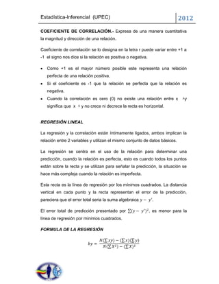 Estadística-Inferencial (UPEC)                                              2012
COEFICIENTE DE CORRELACIÓN.- Expresa de una manera cuantitativa
la magnitud y dirección de una relación.

Coeficiente de correlación se lo designa en la letra r puede variar entre +1 a
-1 el signo nos dice si la relación es positiva o negativa.

   Como +1 es el mayor número posible este representa una relación
   perfecta de una relación positiva.
   Si el coeficiente es -1 que la relación se perfecta que la relación es
   negativa.
   Cuando la correlación es cero (0) no existe una relación entre x           y
   significa que x    y no crece ni decrece la recta es horizontal.


REGRESIÓN LINEAL

La regresión y la correlación están íntimamente ligados, ambos implican la
relación entre 2 variables y utilizan el mismo conjunto de datos básicos.

La regresión se centra en el uso de la relación para determinar una
predicción, cuando la relación es perfecta, esto es cuando todos los puntos
están sobre la recta y se utilizan para señalar la predicción, la situación se
hace más compleja cuando la relación es imperfecta.

Esta recta es la línea de regresión por los mínimos cuadrados. La distancia
vertical en cada punto y la recta representan el error de la predicción,
pareciera que el error total seria la suma algebraica          .

El error total de predicción presentado por                   , es menor para la
línea de regresión por mínimos cuadrados.

FORMULA DE LA REGRESIÓN
 