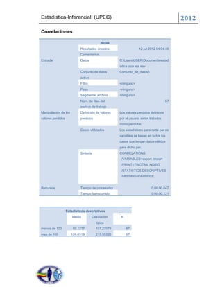 Estadística-Inferencial (UPEC)                                                            2012
Correlaciones

                                          Notas
                            Resultados creados                    12-jul-2012 04:04:46
                            Comentarios
Entrada                     Datos                   C:UsersUSERDocumentsestad
                                                    istica ojos aja.sav
                            Conjunto de datos       Conjunto_de_datos1
                            activo
                            Filtro                  <ninguno>
                            Peso                    <ninguno>
                            Segmentar archivo       <ninguno>
                            Núm. de filas del                                        67
                            archivo de trabajo
Manipulación de los         Definición de valores   Los valores perdidos definidos
valores perdidos            perdidos                por el usuario serán tratados
                                                    como perdidos.
                            Casos utilizados        Los estadísticos para cada par de
                                                    variables se basan en todos los
                                                    casos que tengan datos válidos
                                                    para dicho par.
                            Sintaxis                CORRELATIONS
                                                     /VARIABLES=export import
                                                     /PRINT=TWOTAIL NOSIG
                                                     /STATISTICS DESCRIPTIVES
                                                     /MISSING=PAIRWISE.


Recursos                    Tiempo de procesador                          0:00:00.047
                            Tiempo transcurrido                           0:00:00.121




                   Estadísticos descriptivos
                       Media         Desviación      N
                                       típica
menos de 100           80.1217         107.27079         67
mas de 100            126.0319         215.95320         67
 