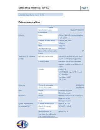Estadística-Inferencial (UPEC)                                                                  2012

a. Variable dependiente: menos de 100




Estimación curvilínea

                                            Notas
                            Resultados creados                                 12-jul-2012 04:06:06
                            Comentarios
Entrada                     Datos                          C:UsersUSERDocumentsestadistic
                                                           a ojos aja.sav
                            Conjunto de datos activo       Conjunto_de_datos1
                            Filtro                         <ninguno>
                            Peso                           <ninguno>
                            Segmentar archivo              <ninguno>
                            Núm. de filas del archivo de                                         67
                            trabajo
Tratamiento de los datos    Definición de perdidos         Los valores perdidos definidos por el
perdidos                                                   usuario se tratarán como perdidos.
                            Casos utilizados               Los casos con un valor perdido en
                                                           cualquier variable no se utilizan en el
                                                           análisis.
                            Sintaxis                       CURVEFIT
                                                            /VARIABLES=export WITH import
                                                            /CONSTANT
                                                            /MODEL=LINEAR
                                                            /PLOT FIT.


Recursos                    Tiempo de procesador                                       0:00:00.936
                            Tiempo transcurrido                                        0:00:01.074
Usar                        Desde                          Primera observación
                            Hasta                          Última observación
Pronóstico                  Desde                          Primera observación de acuerdo con
                                                           el período de uso
                            Hasta                          Última observación
Ajustes para las series     Cantidad de resultados         PRINT = DEFAULT
temporales (TSET)           Guarda de nuevas               NEWVAR = NONE
                            variables
                            Número máximo de               MXAUTO = 16
                            retardos en los gráficos de
                            auto correlaciones o auto
 
