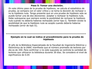 Paso 5: Tomar una decisión.
  En este último paso de la prueba de hipótesis, se calcula el estadístico de
  prueba, se compara con el valor crítico y se toma la decisión de rechazar o
  no la hipótesis nula. Tenga presente que en una prueba de hipótesis solo se
  puede tomar una de dos decisiones: aceptar o rechazar la hipótesis nula.
  Debe subrayarse que siempre existe la posibilidad de rechazar la hipótesis
  nula cuando no debería haberse rechazado (error tipo I). También existe la
  posibilidad de que la hipótesis nula se acepte cuando debería haberse
  rechazado (error de tipo II).



**************************************************************
    Ejemplo en la cual se indica el procedimiento para la prueba de
                                 hipótesis

  El jefe de la Biblioteca Especializada de la Facultad de Ingeniería Eléctrica y
  Electrónica de la UNAC manifiesta que el número promedio de lectores por
  día es de 350. Para confirmar o no este supuesto se controla la cantidad de
  lectores que utilizaron la biblioteca durante 30 días. Se considera el nivel de
  significancia de 0.05
 