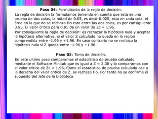 Paso 04: Formulación de la regla de decisión.
La regla de decisión la formulamos teniendo en cuenta que esta es una
prueba de dos colas, la mitad de 0.05, es decir 0.025, esta en cada cola. el
área en la que no se rechaza Ho esta entre las dos colas, es por consiguiente
0.95. El valor critico para 0.05 da un valor de Zc = 1.96.
Por consiguiente la regla de decisión: es rechazar la hipótesis nula y aceptar
la hipótesis alternativa, si el valor Z calculado no queda en la región
comprendida entre -1.96 y +1.96. En caso contrario no se rechaza la
hipótesis nula si Z queda entre -1.96 y +1.96.

                         Paso 05: Toma de decisión.
En este ultimo paso comparamos el estadístico de prueba calculado
mediante el Software Minitab que es igual a Z = 2.38 y lo comparamos con
el valor critico de Zc = 1.96. Como el estadístico de prueba calculado cae a
la derecha del valor critico de Z, se rechaza Ho. Por tanto no se confirma el
supuesto del Jefe de la Biblioteca.
 