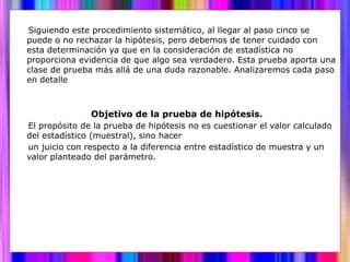 Siguiendo este procedimiento sistemático, al llegar al paso cinco se
puede o no rechazar la hipótesis, pero debemos de tener cuidado con
esta determinación ya que en la consideración de estadística no
proporciona evidencia de que algo sea verdadero. Esta prueba aporta una
clase de prueba más allá de una duda razonable. Analizaremos cada paso
en detalle



               Objetivo de la prueba de hipótesis.
El propósito de la prueba de hipótesis no es cuestionar el valor calculado
del estadístico (muestral), sino hacer
un juicio con respecto a la diferencia entre estadístico de muestra y un
valor planteado del parámetro.
 