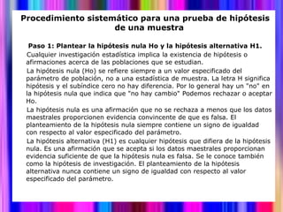Procedimiento sistemático para una prueba de hipótesis
                    de una muestra

  Paso 1: Plantear la hipótesis nula Ho y la hipótesis alternativa H1.
 Cualquier investigación estadística implica la existencia de hipótesis o
 afirmaciones acerca de las poblaciones que se estudian.
 La hipótesis nula (Ho) se refiere siempre a un valor especificado del
 parámetro de población, no a una estadística de muestra. La letra H significa
 hipótesis y el subíndice cero no hay diferencia. Por lo general hay un "no" en
 la hipótesis nula que indica que "no hay cambio" Podemos rechazar o aceptar
 Ho.
 La hipótesis nula es una afirmación que no se rechaza a menos que los datos
 maestrales proporcionen evidencia convincente de que es falsa. El
 planteamiento de la hipótesis nula siempre contiene un signo de igualdad
 con respecto al valor especificado del parámetro.
 La hipótesis alternativa (H1) es cualquier hipótesis que difiera de la hipótesis
 nula. Es una afirmación que se acepta si los datos maestrales proporcionan
 evidencia suficiente de que la hipótesis nula es falsa. Se le conoce también
 como la hipótesis de investigación. El planteamiento de la hipótesis
 alternativa nunca contiene un signo de igualdad con respecto al valor
 especificado del parámetro.
 