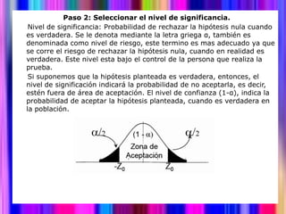 Paso 2: Seleccionar el nivel de significancia.
 Nivel de significancia: Probabilidad de rechazar la hipótesis nula cuando
es verdadera. Se le denota mediante la letra griega α, también es
denominada como nivel de riesgo, este termino es mas adecuado ya que
se corre el riesgo de rechazar la hipótesis nula, cuando en realidad es
verdadera. Este nivel esta bajo el control de la persona que realiza la
prueba.
 Si suponemos que la hipótesis planteada es verdadera, entonces, el
nivel de significación indicará la probabilidad de no aceptarla, es decir,
estén fuera de área de aceptación. El nivel de confianza (1-α), indica la
probabilidad de aceptar la hipótesis planteada, cuando es verdadera en
la población.
 