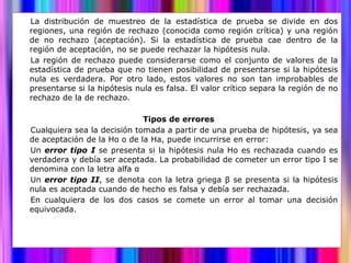 La distribución de muestreo de la estadística de prueba se divide en dos
regiones, una región de rechazo (conocida como región crítica) y una región
de no rechazo (aceptación). Si la estadística de prueba cae dentro de la
región de aceptación, no se puede rechazar la hipótesis nula.
La región de rechazo puede considerarse como el conjunto de valores de la
estadística de prueba que no tienen posibilidad de presentarse si la hipótesis
nula es verdadera. Por otro lado, estos valores no son tan improbables de
presentarse si la hipótesis nula es falsa. El valor crítico separa la región de no
rechazo de la de rechazo.

                             Tipos de errores
Cualquiera sea la decisión tomada a partir de una prueba de hipótesis, ya sea
de aceptación de la Ho o de la Ha, puede incurrirse en error:
Un error tipo I se presenta si la hipótesis nula Ho es rechazada cuando es
verdadera y debía ser aceptada. La probabilidad de cometer un error tipo I se
denomina con la letra alfa α
Un error tipo II, se denota con la letra griega β se presenta si la hipótesis
nula es aceptada cuando de hecho es falsa y debía ser rechazada.
En cualquiera de los dos casos se comete un error al tomar una decisión
equivocada.
 