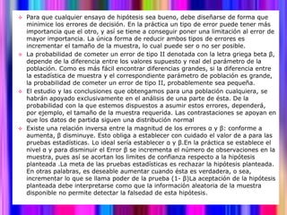  Para que cualquier ensayo de hipótesis sea bueno, debe diseñarse de forma que
  minimice los errores de decisión. En la práctica un tipo de error puede tener más
  importancia que el otro, y así se tiene a conseguir poner una limitación al error de
  mayor importancia. La única forma de reducir ambos tipos de errores es
  incrementar el tamaño de la muestra, lo cual puede ser o no ser posible.
 La probabilidad de cometer un error de tipo II denotada con la letra griega beta β,
  depende de la diferencia entre los valores supuesto y real del parámetro de la
  población. Como es más fácil encontrar diferencias grandes, si la diferencia entre
  la estadística de muestra y el correspondiente parámetro de población es grande,
  la probabilidad de cometer un error de tipo II, probablemente sea pequeña.
 El estudio y las conclusiones que obtengamos para una población cualquiera, se
  habrán apoyado exclusivamente en el análisis de una parte de ésta. De la
  probabilidad con la que estemos dispuestos a asumir estos errores, dependerá,
  por ejemplo, el tamaño de la muestra requerida. Las contrastaciones se apoyan en
  que los datos de partida siguen una distribución normal
 Existe una relación inversa entre la magnitud de los errores α y β: conforme a
  aumenta, β disminuye. Esto obliga a establecer con cuidado el valor de a para las
  pruebas estadísticas. Lo ideal sería establecer α y β.En la práctica se establece el
  nivel α y para disminuir el Error β se incrementa el número de observaciones en la
  muestra, pues así se acortan los limites de confianza respecto a la hipótesis
  planteada .La meta de las pruebas estadísticas es rechazar la hipótesis planteada.
  En otras palabras, es deseable aumentar cuando ésta es verdadera, o sea,
  incrementar lo que se llama poder de la prueba (1- β)La aceptación de la hipótesis
  planteada debe interpretarse como que la información aleatoria de la muestra
  disponible no permite detectar la falsedad de esta hipótesis.
 