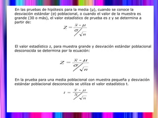 En las pruebas de hipótesis para la media (μ), cuando se conoce la
desviación estándar (σ) poblacional, o cuando el valor de la muestra es
grande (30 o más), el valor estadístico de prueba es z y se determina a
partir de:




El valor estadístico z, para muestra grande y desviación estándar poblacional
desconocida se determina por la ecuación:




En la prueba para una media poblacional con muestra pequeña y desviación
estándar poblacional desconocida se utiliza el valor estadístico t.
 