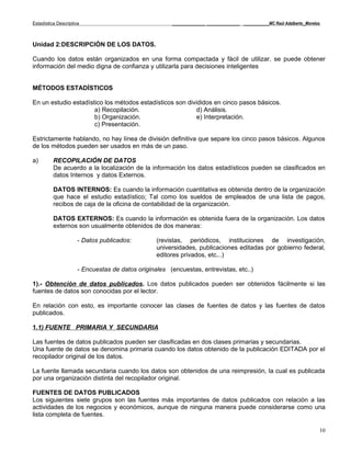 Estadística Descriptiva                                _____________ _____________ __________MC Raúl Adalberto_Morelos



Unidad 2:DESCRIPCIÓN DE LOS DATOS.

Cuando los datos están organizados en una forma compactada y fácil de utilizar, se puede obtener
información del medio digna de confianza y utilizarla para decisiones inteligentes


MÉTODOS ESTADÍSTICOS

En un estudio estadístico los métodos estadísticos son divididos en cinco pasos básicos.
                      a) Recopilación.                    d) Análisis.
                      b) Organización.                    e) Interpretación.
                      c) Presentación.

Estrictamente hablando, no hay línea de división definitiva que separe los cinco pasos básicos. Algunos
de los métodos pueden ser usados en más de un paso.

a)        RECOPILACIÓN DE DATOS
          De acuerdo a la localización de la información los datos estadísticos pueden se clasificados en
          datos Internos y datos Externos.

          DATOS INTERNOS: Es cuando la información cuantitativa es obtenida dentro de la organización
          que hace el estudio estadístico; Tal como los sueldos de empleados de una lista de pagos,
          recibos de caja de la oficina de contabilidad de la organización.

          DATOS EXTERNOS: Es cuando la información es obtenida fuera de la organización. Los datos
          externos son usualmente obtenidos de dos maneras:

                      - Datos publicados:         (revistas, periódicos, instituciones de investigación,
                                                  universidades, publicaciones editadas por gobierno federal,
                                                  editores privados, etc...)

                      - Encuestas de datos originales (encuestas, entrevistas, etc..)

1).- Obtención de datos publicados. Los datos publicados pueden ser obtenidos fácilmente si las
fuentes de datos son conocidas por el lector.

En relación con esto, es importante conocer las clases de fuentes de datos y las fuentes de datos
publicados.

1.1) FUENTE PRIMARIA Y SECUNDARIA

Las fuentes de datos publicados pueden ser clasificadas en dos clases primarias y secundarias.
Una fuente de datos se denomina primaria cuando los datos obtenido de la publicación EDITADA por el
recopilador original de los datos.

La fuente llamada secundaria cuando los datos son obtenidos de una reimpresión, la cual es publicada
por una organización distinta del recopilador original.

FUENTES DE DATOS PUBLICADOS
Los siguientes siete grupos son las fuentes más importantes de datos publicados con relación a las
actividades de los negocios y económicos, aunque de ninguna manera puede considerarse como una
lista completa de fuentes.

                                                                                                                     10
 
