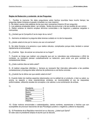 Estadística Descriptiva                           _____________ _____________ __________MC Raúl Adalberto_Morelos




Reglas de Redacción y contenido de las Preguntas:

1.- Facilitar la memoria: No debe preguntarse sobre hechos ocurridos hace mucho tiempo; las
preguntas deben limitarse al pasado inmediato (un mes máximo)
2.- No deben usarse más palabras de las que sean necesarias (máximo 20 por pregunta).
3.- Las palabras empleadas deben ser simples, fáciles de pronunciar y de ser posible de uso común.
4.- Deben evitarse al máximo emplear términos comerciales o de negocios y palabras cargadas o
insinuantes.

Ej. ¿Verdad que la Compañía X es la mejor de su ramo?

5.- Asimismo al elaborar la pregunta debe tenerse cuidado en no dar la respuesta.

Ej. ¿Asiste usted al cine por lo menos una vez a la semana?

6.- No debe forzarse a la persona a que realice cálculos, complicados porque ésta, tenderá a cansar
rápidamente al entrevistado.

Ej. ¿Cuántos Kgrs. de azúcar se consumen en su hogar?

7.- Cuando se tenga que realizar una pregunta que por su naturaleza sea embarazosa o difícil de
contestar, es necesario planear cuidadosamente su redacción, para evitar una gran cantidad de
contestaciones falsas.

Ej. ¿Cada cuántos días se baña usted?

8.- Al realizar preguntas referidas a tiempos es necesario fijar intervalos adecuados a las posibles
contestaciones y la pregunta debe referirse de preferencia a una fecha concreta.

Ej. ¿Cuándo fue la última vez que asistió usted al cine?

9.- Cuando tratan de medirse aspectos relacionados con la calidad de un producto, o bien su sabor, su
aroma, su aspecto y otras características similares, es recomendable el uso de respuestas
preformuladas, utilizando escalas de conceptos o de valores o una combinación de ambas.

Ej.
                          Excelente         3
                          Muy Bueno         2
                          Bueno             1
                          Regular           0
                          Malo              -1
                          Muy Malo          -2
                          Pésimo            -3

10.- Evitar motivos emocionales o estereotipados, ciertos nombres, expresiones o hechos que son
susceptibles de provocar reacciones de tipo Psicológico positivo o negativos y alterar la respuesta.

Ej. El Presidente de la República mencionó en su discurso. ¿Usted qué Opina?
En este caso el presidente eclipsa el asunto que se discutía.


                                                                                                                12
 