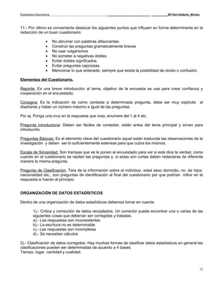 Estadística Descriptiva                                  _____________ _____________ __________MC Raúl Adalberto_Morelos



11.- Por último es conveniente destacar los siguientes puntos que influyen en forma determinante en la
redacción de un buen cuestionario:

                    •     No abrumar con palabras altisonantes.
                    •     Construir las preguntas gramaticalmente breves
                    •     No usar vulgarismos
                    •     No someter a negativas dobles.
                    •     Evitar dobles significados.
                    •     Evitar preguntas capciosas.
                    •     Mencionar lo que antecede, siempre que exista la posibilidad de olvido o confusión.

Elementos del Cuestionario.

Reporte: Es una breve introducción al tema, objetivo de la encuesta se usa para crear confianza y
cooperación en el encuestado.

Consigna: Es la indicación de como contesta a determinada pregunta, debe ser muy explícita                                 al
diseñarse y haber un número máximo e igual de las preguntas.

Por ej. Ponga una cruz en la respuesta que crea, enumere del 1 al 4 etc.

Pregunta introductoria: Deben ser fáciles de contestar, están antes del tema principal y sirven para
introducirlo.

Preguntas Básicas: Es el elemento clave del cuestionario aquel están traducida las observaciones de la
investigación y deben ser lo suficientemente extensas para que cubra los mismos.

Escala de Sinceridad: Son trampas que se le ponen al encuestado para ver si este dice la verdad, como
cuando en el cuestionario se repiten las preguntas y, si estas son cortas deben redactarse de diferente
manera la misma pregunta.

Pregunta de Clasificación: Tara de la información sobre el individuo, edad sexo domicilio, no. de hijos,
nacionalidad etc., son preguntas de identificación al final del cuestionario por que podrían influir en la
respuesta si fueran al principio.


ORGANIZACIÓN DE DATOS ESTADÍSTICOS

Dentro de una organización de datos estadísticos debemos tomar en cuenta:

          1).- Crítica y corrección de datos recopilados. Un corrector puede encontrar una o varias de las
          siguientes cosas que deberían ser corregidas y tratadas.
          a).- Las respuestas son inconsistentes
          b).- La escritura no es determinable
          c).- Las respuestas son incompletas
          d).- Se necesitan cálculos

2).- Clasificación de datos corregidos. Hay muchas formas de clasificar datos estadísticos en general las
clasificaciones pueden ser determinadas de acuerdo a 4 bases:
Tiempo, lugar, cantidad y cualidad.



                                                                                                                       13
 