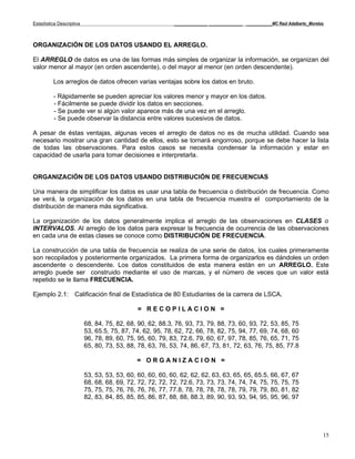 Estadística Descriptiva                                    _____________ _____________ __________MC Raúl Adalberto_Morelos



ORGANIZACIÓN DE LOS DATOS USANDO EL ARREGLO.

El ARREGLO de datos es una de las formas más simples de organizar la información, se organizan del
valor menor al mayor (en orden ascendente), o del mayor al menor (en orden descendente).

          Los arreglos de datos ofrecen varias ventajas sobre los datos en bruto.

          - Rápidamente se pueden apreciar los valores menor y mayor en los datos.
          - Fácilmente se puede dividir los datos en secciones.
          - Se puede ver si algún valor aparece más de una vez en el arreglo.
          - Se puede observar la distancia entre valores sucesivos de datos.

A pesar de éstas ventajas, algunas veces el arreglo de datos no es de mucha utilidad. Cuando sea
necesario mostrar una gran cantidad de ellos, esto se tornará engorroso, porque se debe hacer la lista
de todas las observaciones. Para estos casos se necesita condensar la información y estar en
capacidad de usarla para tomar decisiones e interpretarla.


ORGANIZACIÓN DE LOS DATOS USANDO DISTRIBUCIÓN DE FRECUENCIAS

Una manera de simplificar los datos es usar una tabla de frecuencia o distribución de frecuencia. Como
se verá, la organización de los datos en una tabla de frecuencia muestra el comportamiento de la
distribución de manera más significativa.

La organización de los datos generalmente implica el arreglo de las observaciones en CLASES o
INTERVALOS. Al arreglo de los datos para expresar la frecuencia de ocurrencia de las observaciones
en cada una de estas clases se conoce como DISTRIBUCIÓN DE FRECUENCIA.

La construcción de una tabla de frecuencia se realiza de una serie de datos, los cuales primeramente
son recopilados y posteriormente organizados. La primera forma de organizarlos es dándoles un orden
ascendente o descendente. Los datos constituidos de esta manera están en un ARREGLO. Este
arreglo puede ser construido mediante el uso de marcas, y el número de veces que un valor está
repetido se le llama FRECUENCIA.

Ejemplo 2.1: Calificación final de Estadística de 80 Estudiantes de la carrera de LSCA.

                                             = RECOPILACION =

                          68, 84, 75, 82, 68, 90, 62, 88.3, 76, 93, 73, 79, 88, 73, 60, 93, 72, 53, 85, 75
                          53, 65.5, 75, 87, 74, 62, 95, 78, 62, 72, 66, 78, 82, 75, 94, 77, 69, 74, 68, 60
                          96, 78, 89, 60, 75, 95, 60, 79, 83, 72.6, 79, 60, 67, 97, 78, 85, 76, 65, 71, 75
                          65, 80, 73, 53, 88, 78, 63, 76, 53, 74, 86, 67, 73, 81, 72, 63, 76, 75, 85, 77.8

                                             = ORGANIZACION =

                          53, 53, 53, 53, 60, 60, 60, 60, 60, 62, 62, 62, 63, 63, 65, 65, 65.5, 66, 67, 67
                          68, 68, 68, 69, 72, 72, 72, 72, 72, 72.6, 73, 73, 73, 74, 74, 74, 75, 75, 75, 75
                          75, 75, 75, 76, 76, 76, 76, 77, 77.8, 78, 78, 78, 78, 78, 79, 79, 79, 80, 81, 82
                          82, 83, 84, 85, 85, 85, 86, 87, 88, 88, 88.3, 89, 90, 93, 93, 94, 95, 95, 96, 97




                                                                                                                         15
 