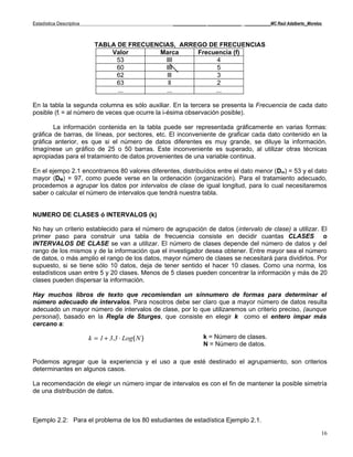 Estadística Descriptiva                            _____________ _____________ __________MC Raúl Adalberto_Morelos



                            TABLA DE FRECUENCIAS, ARREGO DE FRECUENCIAS
                                Valor       Marca     Frecuencia (f)
                                  53          llll          4
                                  60          llll          5
                                  62           lll          3
                                  63            ll          2
                                  ...         ...          ...

En la tabla la segunda columna es sólo auxiliar. En la tercera se presenta la Frecuencia de cada dato
posible (fi = al número de veces que ocurre la i-ésima observación posible).

        La información contenida en la tabla puede ser representada gráficamente en varias formas:
gráfica de barras, de líneas, por sectores, etc. El inconveniente de graficar cada dato contenido en la
gráfica anterior, es que si el número de datos diferentes es muy grande, se diluye la información.
Imagínese un gráfico de 25 o 50 barras. Este inconveniente es superado, al utilizar otras técnicas
apropiadas para el tratamiento de datos provenientes de una variable continua.

En el ejempo 2.1 encontramos 80 valores diferentes, distribuídos entre el dato menor (Dm) = 53 y el dato
mayor (DM) = 97, como puede verse en la ordenación (organización). Para el tratamiento adecuado,
procedemos a agrupar los datos por intervalos de clase de igual longitud, para lo cual necesitaremos
saber o calcular el número de intervalos que tendrá nuestra tabla.


NUMERO DE CLASES ó INTERVALOS (k)

No hay un criterio establecido para el número de agrupación de datos (intervalo de clase) a utilizar. El
primer paso para construir una tabla de frecuencia consiste en decidir cuantas CLASES o
INTERVALOS DE CLASE se van a utilizar. El número de clases depende del número de datos y del
rango de los mismos y de la información que el investigador desea obtener. Entre mayor sea el número
de datos, o más amplio el rango de los datos, mayor número de clases se necesitará para dividirlos. Por
supuesto, si se tiene sólo 10 datos, deja de tener sentido el hacer 10 clases. Como una norma, los
estadísticos usan entre 5 y 20 clases. Menos de 5 clases pueden concentrar la información y más de 20
clases pueden dispersar la información.

Hay muchos libros de texto que recomiendan un sínnumero de formas para determinar el
número adecuado de intervalos. Para nosotros debe ser claro que a mayor número de datos resulta
adecuado un mayor número de intervalos de clase, por lo que utilizaremos un criterio preciso, (aunque
personal), basado en la Regla de Sturges, que consiste en elegir k como el entero impar más
cercano a:

                          k = 1 + 3.3 ⋅ Log( N )               k = Número de clases.
                                                               N = Número de datos.

Podemos agregar que la experiencia y el uso a que esté destinado el agrupamiento, son criterios
determinantes en algunos casos.

La recomendación de elegir un número impar de intervalos es con el fin de mantener la posible simetría
de una distribución de datos.



Ejemplo 2.2: Para el problema de los 80 estudiantes de estadística Ejemplo 2.1.

                                                                                                                 16
 