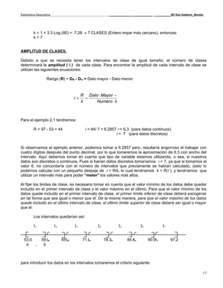 Estadística Descriptiva                                    _____________ _____________ __________MC Raúl Adalberto_Morelos




          k = 1 + 3.3 Log (80) = 7.28 » 7 CLASES (Entero impar más cercano), entonces:
          k=7


AMPLITUD DE CLASES.

Debido a que se necesita tener los intervalos de clase de igual tamaño, el número de clases
determinará la amplitud ( i ) de cada clase. Para encontrar la amplitud de cada intervalo de clase se
utilizan las siguientes ecuaciones:

                    Rango (R) = DM - Dm = Dato mayor - Dato menor



                                           R Dato ⋅ Mayor − Dato ⋅ Menor
                                      i=     =
                                           k    Numero ⋅ Intervalos



Para el ejemplo 2.1 tendremos:

          R = 97 - 53 = 44                   i = 44/ 7 = 6.2857 ~= 6.3 (para datos continuos)
                                                               i = 7 (para datos discretos)


Si observamos el ejemplo anterior, podemos tomar a 6.2857 pero, resultaría engorroso el trabajar con
cuatro dígitos después del punto decimal, por lo que tomaremos la aproximación de 6.3 con ancho del
intervalo. Aquí debemos tomar en cuenta que tipo de variable estamos utilizando, o sea, si nuestros
datos son discretos o continuos. Pues si fueran datos discretos tomaríamos i = 7, ya que si tomamos el
valor 6, no concordaría con el número de intervalos que previamente se habían calculado, (esto lo
podemos calcular con un pequeño despeje de i = R/k, lo cual tendríamos k = R/i ), y tendríamos que
utilizar un intervalo más para poder “meter” los valores más altos.

Al fijar los limites de clase, es necesario tomar en cuenta que el valor mínimo de los datos debe quedar
incluido en el primer intervalo de clase y el valor máximo en el último. Para que el valor mínimo de los
datos quede incluido en el primer intervalo de clase, el primer límite inferior de clase deberá escogerse
en tal forma que sea igual o menor que él. De la misma manera, para que el valor máximo de los datos
quede incluido en el último intervalo de clase, el último límite superior de clase deberá ser igual o mayor
que él.

          Los intervalos quedarían así:

          I1              I2          I3            I4           I5             I6            I7


  53.0          59.3           65.6        71.9          78.3          84.6          90.0           97.2
   a   ,         b



para introducir los datos en los intervalos tomaremos el criterio siguiente:

                                                                                                                         17
 