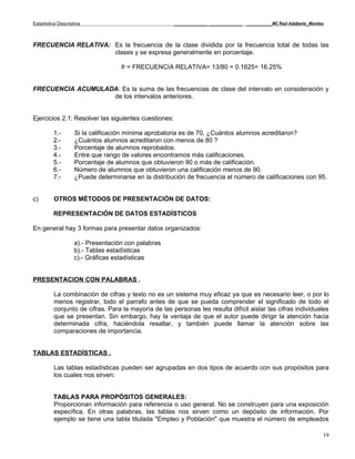 Estadística Descriptiva                               _____________ _____________ __________MC Raúl Adalberto_Morelos



FRECUENCIA RELATIVA: Es la frecuencia de la clase dividida por la frecuencia total de todas las
                     clases y se expresa generalmente en porcentaje.

                                    fr = FRECUENCIA RELATIVA= 13/80 = 0.1625= 16.25%


FRECUENCIA ACUMULADA: Es la suma de las frecuencias de clase del intervalo en consideración y
                   de los intervalos anteriores.


Ejercicios 2.1: Resolver las siguientes cuestiones:

          1.-       Si la calificación mínima aprobatoria es de 70, ¿Cuántos alumnos acreditaron?
          2.-       ¿Cuántos alumnos acreditaron con menos de 80 ?
          3.-       Porcentaje de alumnos reprobados.
          4.-       Entre que rango de valores encontramos más calificaciones.
          5.-       Porcentaje de alumnos que obtuvieron 90 o más de calificación.
          6.-       Número de alumnos que obtuvieron una calificación menos de 90.
          7.-       ¿Puede determinarse en la distribución de frecuencia el número de calificaciones con 95.


c)        OTROS MÉTODOS DE PRESENTACIÓN DE DATOS:

          REPRESENTACIÓN DE DATOS ESTADÍSTICOS

En general hay 3 formas para presentar datos organizados:

                    a).- Presentación con palabras
                    b).- Tablas estadísticas
                    c).- Gráficas estadísticas


PRESENTACION CON PALABRAS .

          La combinación de cifras y texto no es un sistema muy eficaz ya que es necesario leer, o por lo
          menos registrar, todo el parrafo antes de que se pueda comprender el significado de todo el
          conjunto de cifras. Para la mayoría de las personas les resulta difícil aislar las cifras individuales
          que se presentan. Sin embargo, hay la ventaja de que el autor puede dirigir la atención hacia
          determinada cifra, haciéndola resaltar, y también puede llamar la atención sobre las
          comparaciones de importancia.


TABLAS ESTADÍSTICAS .

          Las tablas estadísticas pueden ser agrupadas en dos tipos de acuerdo con sus propósitos para
          los cuales nos sirven:


          TABLAS PARA PROPÓSITOS GENERALES:
          Proporcionan información para referencia o uso general. No se construyen para una exposición
          específica. En otras palabras, las tablas nos sirven como un depósito de información. Por
          ejemplo se tiene una tabla titulada "Empleo y Población" que muestra el número de empleados

                                                                                                                    19
 