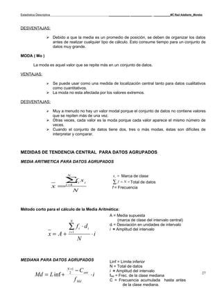 Estadística Descriptiva                              _____________ _____________ __________MC Raúl Adalberto_Morelos



DESVENTAJAS:

                     Debido a que la media es un promedio de posición, se deben de organizar los datos
                      antes de realizar cualquier tipo de cálculo. Esto consume tiempo para un conjunto de
                      datos muy grande.

MODA ( Mo )

          La moda es aquel valor que se repite más en un conjunto de datos.

VENTAJAS:

                     Se puede usar como una medida de localización central tanto para datos cualitativos
                      como cuantitativos.
                     La moda no esta afectada por los valores extremos.

DESVENTAJAS:

                     Muy a menudo no hay un valor modal porque el conjunto de datos no contiene valores
                      que se repiten más de una vez.
                     Otras veces, cada valor es la moda porque cada valor aparece el mismo número de
                      veces.
                     Cuando el conjunto de datos tiene dos, tres o más modas, éstas son difíciles de
                      interpretar y comparar.



MEDIDAS DE TENDENCIA CENTRAL PARA DATOS AGRUPADOS

MEDIA ARITMETICA PARA DATOS AGRUPADOS


                                N                       x i = Marca de clase
                              ∑i x i
                               f                       ∑f   = N = Total de datos
                          x =   i=1
                                                       f = Frecuencia
                                      N


Método corto para el cálculo de la Media Aritmética:
                                                      A = Media supuesta
                                 N                         (marca de clase del intervalo central)
                                 ∑ f i ⋅ di           di = Desviación en unidades de intervalo
                                                      i = Amplitud del intervalo
                     x= A+       i =1
                                                ⋅i
                                         N


MEDIANA PARA DATOS AGRUPADOS                          Linf = Límite inferior
                                                      N = Total de datos
                                N +1
                                        − C ant       i = Amplitud del intervalo
           Md = L inf +          2
                                                ⋅i    fMd = Frec. de la clase mediana
                                                                                                                   27
                                        f Md          C = Frecuencia acumulada hasta antes
                                                              de la clase mediana.
 