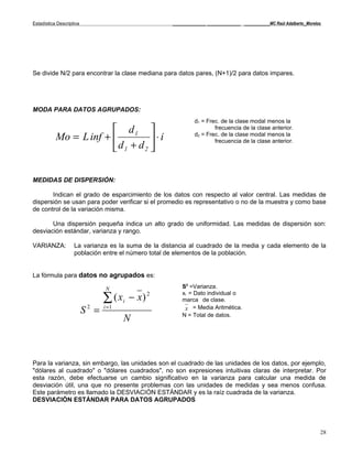 Estadística Descriptiva                             _____________ _____________ __________MC Raúl Adalberto_Morelos




Se divide N/2 para encontrar la clase mediana para datos pares, (N+1)/2 para datos impares.




MODA PARA DATOS AGRUPADOS:
                                                             d1 = Frec. de la clase modal menos la
                         d1                                        frecuencia de la clase anterior.
           Mo = L inf +          ⋅i
                                                             d2 = Frec. de la clase modal menos la

                         d1 + d2 
                                                                     frecuencia de la clase anterior.




MEDIDAS DE DISPERSIÓN:

       Indican el grado de esparcimiento de los datos con respecto al valor central. Las medidas de
dispersión se usan para poder verificar si el promedio es representativo o no de la muestra y como base
de control de la variación misma.

       Una dispersión pequeña indica un alto grado de uniformidad. Las medidas de dispersión son:
desviación estándar, varianza y rango.

VARIANZA:           La varianza es la suma de la distancia al cuadrado de la media y cada elemento de la
                    población entre el número total de elementos de la población.


La fórmula para datos no agrupados es:

                                 N                      S2 =Varianza.

                                 ∑ ( xi   − x) 2
                                                        xi = Dato individual o
                                                        marca de clase.

                          S2 =   i =1                    x = Media Aritmética.
                                                        N = Total de datos.
                                        N



Para la varianza, sin embargo, las unidades son el cuadrado de las unidades de los datos, por ejemplo,
"dólares al cuadrado" o "dólares cuadrados", no son expresiones intuitivas claras de interpretar. Por
esta razón, debe efectuarse un cambio significativo en la varianza para calcular una medida de
desviación útil, una que no presente problemas con las unidades de medidas y sea menos confusa.
Este parámetro es llamado la DESVIACIÓN ESTÁNDAR y es la raíz cuadrada de la varianza.
DESVIACIÓN ESTÁNDAR PARA DATOS AGRUPADOS




                                                                                                                  28
 