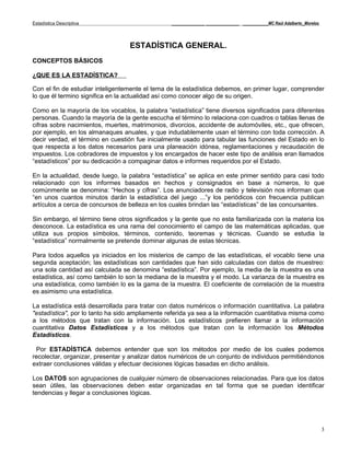 Estadística Descriptiva                          _____________ _____________ __________MC Raúl Adalberto_Morelos




                                  ESTADÍSTICA GENERAL.
CONCEPTOS BÁSICOS

¿QUE ES LA ESTADÍSTICA?

Con el fin de estudiar inteligentemente el tema de la estadística debemos, en primer lugar, comprender
lo que él termino significa en la actualidad así como conocer algo de su origen.

Como en la mayoría de los vocablos, la palabra “estadística” tiene diversos significados para diferentes
personas. Cuando la mayoría de la gente escucha el término lo relaciona con cuadros o tablas llenas de
cifras sobre nacimientos, muertes, matrimonios, divorcios, accidente de automóviles, etc., que ofrecen,
por ejemplo, en los almanaques anuales, y que indudablemente usan el término con toda corrección. A
decir verdad, el término en cuestión fue inicialmente usado para tabular las funciones del Estado en lo
que respecta a los datos necesarios para una planeación idónea, reglamentaciones y recaudación de
impuestos. Los cobradores de impuestos y los encargados de hacer este tipo de análisis eran llamados
“estadísticos” por su dedicación a compaginar datos e informes requeridos por el Estado.

En la actualidad, desde luego, la palabra “estadística” se aplica en este primer sentido para casi todo
relacionado con los informes basados en hechos y consignados en base a números, lo que
comúnmente se denomina: “Hechos y cifras”. Los anunciadores de radio y televisión nos informan que
“en unos cuantos minutos darán la estadística del juego ...”y los periódicos con frecuencia publican
artículos a cerca de concursos de belleza en los cuales brindan las “estadísticas” de las concursantes.

Sin embargo, el término tiene otros significados y la gente que no esta familiarizada con la materia los
desconoce. La estadística es una rama del conocimiento el campo de las matemáticas aplicadas, que
utiliza sus propios símbolos, términos, contenido, teoremas y técnicas. Cuando se estudia la
“estadística” normalmente se pretende dominar algunas de estas técnicas.

Para todos aquellos ya iniciados en los misterios de campo de las estadísticas, el vocablo tiene una
segunda aceptación; las estadísticas son cantidades que han sido calculadas con datos de muestreo:
una sola cantidad así calculada se denomina “estadística”. Por ejemplo, la media de la muestra es una
estadística, así como también lo son la mediana de la muestra y el modo. La varianza de la muestra es
una estadística, como también lo es la gama de la muestra. El coeficiente de correlación de la muestra
es asimismo una estadística.

La estadística está desarrollada para tratar con datos numéricos o información cuantitativa. La palabra
"estadística", por lo tanto ha sido ampliamente referida ya sea a la información cuantitativa misma como
a los métodos que tratan con la información. Los estadísticos prefieren llamar a la información
cuantitativa Datos Estadísticos y a los métodos que tratan con la información los Métodos
Estadísticos.

 Por ESTADÍSTICA debemos entender que son los métodos por medio de los cuales podemos
recolectar, organizar, presentar y analizar datos numéricos de un conjunto de individuos permitiéndonos
extraer conclusiones válidas y efectuar decisiones lógicas basadas en dicho análisis.

Los DATOS son agrupaciones de cualquier número de observaciones relacionadas. Para que los datos
sean útiles, las observaciones deben estar organizadas en tal forma que se puedan identificar
tendencias y llegar a conclusiones lógicas.




                                                                                                                   3
 