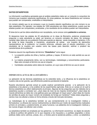 Estadística Descriptiva                            _____________ _____________ __________MC Raúl Adalberto_Morelos



DATOS ESTADÍSTICOS

La información cuantitativa apropiada para el análisis estadístico debe ser un conjunto (o conjuntos) de
números que muestren relaciones significativas. En otras palabras, los datos Estadísticos son números
que pueden ser comparados, analizados e interpretados.

Un número aislado que no se compara o que no muestra relación significativa con otro número no es
dato estadístico. Por ejemplo: Las edades de 1000 estudiantes son datos estadísticos, puesto que las
edades pueden ser comparadas y analizadas, y los resultados de los análisis pueden ser interpretados.

El área de la cual los datos estadísticos son recopilados, se le conoce como población o universo.

Si deseamos tener las edades de 25 estudiantes en la clase de Biometría, podemos simplemente
preguntar a cada estudiante su edad: así tenemos un conjunto completo de datos. Sin embargo
recopilar tales datos de una población finita pero grande es algunas veces imposible o impráctico. A fin
de evitar la tarea imposible o impráctica, usualmente se extrae una muestra de elementos
representativos de la población. La muestra entonces, utilizada para el estudio estadístico y los
resultados de la muestra son usados como las bases para describir, estimar o predecir las
características de la población.

Podemos resumir los significados del término “Estadística” como sigue:
     1. La acepción publica de cifras y hechos, gráficas y mapas. El término en este sentido se usa en
        plural.
     2. La materia propiamente dicha, con su terminología, metodología y conocimientos particulares.
        Bajo este concepto el término se usa en singular.
     3.   Cantidades calculadas sobre datos de muestreo, en cuyo caso el término se usa en plural.




IMPORTANCIA ACTUAL DE LA ESTADÍSTICA

La aplicación de las técnicas estadísticas se ha extendido tanto, y la influencia de la estadística en
nuestra vida es tan grande, que difícilmente podemos ponderarla lo bastante.

Nuestra abundancia agrícola actual se puede explicar parcialmente gracias a la aplicación de la
estadística a los planos y a los análisis de los experimentos agrícolas. Este es un campo en el cual la
técnica estadística se utilizó relativamente al principio. Algunas de las preguntas que los métodos de la
estadística ayudan a contestar son: ¿Qué clase de maíz da los mejores rendimientos? ¿Qué clase de
mezcla alimenticia se debe dar a las gallinas para que obtengan el mayor peso? ¿Qué clase de mezcla
de semillas de pasto da mayor número de toneladas de forraje por hectárea? Todas estas preguntas y
cientos mas nos afectan a todos en forma directa a través del mercado domestico.

La metodología de la estadística también se usa constantemente en la investigación médica y
farmacéutica. La eficacia de nuevos medicamentos se determina por medio de experimentos realizados
primero en animales y, posteriormente, en seres humanos. Los adelantos de la investigación médicas y
las nuevas drogas nos afectan casi a todos.

La estadística también es empleada por los gobiernos. La información económica es objeto de estudio
y afecta la política del gobierno en lo que respecta a los impuestos y a partidas asignables a obras
públicas (tales como caminos, presas, etc.), a fondos para la asistencia pública, y otros. La estadística

                                                                                                                     4
 