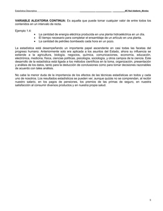 Estadística Descriptiva                                  _____________ _____________ __________MC Raúl Adalberto_Morelos



VARIABLE ALEATORIA CONTINUA: Es aquella que puede tomar cualquier valor de entre todos los
contenidos en un intervalo de recta.

Ejemplo 1.4:
                    •     La cantidad de energía eléctrica producida en una planta hidroeléctrica en un día.
                    •     El tiempo necesario para completar el ensamblaje de un artículo en una planta.
                    •     La cantidad de petróleo bombeado cada hora en un pozo.

La estadística está desempeñando un importante papel ascendente en casi todas las facetas del
progreso humano. Anteriormente solo era aplicada a los asuntos del Estado, ahora su influencia se
extiende a la agricultura, biología, negocios, química, comunicaciones, economía, educación,
electrónica, medicina, física, ciencias políticas, psicología, sociología, y otros campos de la ciencia. Este
desarrollo de la estadística está ligada a los métodos científicos en la toma, organización, presentación
y análisis de los datos, tanto para la deducción de conclusiones como para tomar decisiones razonables
de acuerdo con tales análisis.

No cabe la menor duda de la importancia de los efectos de las técnicas estadísticas en todos y cada
uno de nosotros. Los resultados estadísticos se pueden ver, aunque quizás no se comprendan, al recibir
nuestro salario, en los pagos de pensiones, los premios de las primas de seguro, en nuestra
satisfacción al consumir diversos productos y en nuestra propia salud.




                                                                                                                           8
 