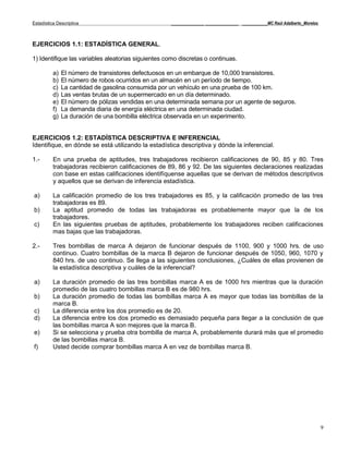 Estadística Descriptiva                             _____________ _____________ __________MC Raúl Adalberto_Morelos



EJERCICIOS 1.1: ESTADÍSTICA GENERAL.

1) Identifique las variables aleatorias siguientes como discretas o continuas.

          a)   El número de transistores defectuosos en un embarque de 10,000 transistores.
          b)   El número de robos ocurridos en un almacén en un período de tiempo.
          c)   La cantidad de gasolina consumida por un vehículo en una prueba de 100 km.
          d)   Las ventas brutas de un supermercado en un día determinado.
          e)   El número de pólizas vendidas en una determinada semana por un agente de seguros.
          f)   La demanda diaria de energía eléctrica en una determinada ciudad.
          g)   La duración de una bombilla eléctrica observada en un experimento.


EJERCICIOS 1.2: ESTADÍSTICA DESCRIPTIVA E INFERENCIAL
Identifique, en dónde se está utilizando la estadística descriptiva y dónde la inferencial.

1.-       En una prueba de aptitudes, tres trabajadores recibieron calificaciones de 90, 85 y 80. Tres
          trabajadoras recibieron calificaciones de 89, 86 y 92. De las siguientes declaraciones realizadas
          con base en estas calificaciones identifíquense aquellas que se derivan de métodos descriptivos
          y aquellos que se derivan de inferencia estadística.

a)        La calificación promedio de los tres trabajadores es 85, y la calificación promedio de las tres
          trabajadoras es 89.
b)        La aptitud promedio de todas las trabajadoras es probablemente mayor que la de los
          trabajadores.
c)        En las siguientes pruebas de aptitudes, probablemente los trabajadores reciben calificaciones
          mas bajas que las trabajadoras.

2.-       Tres bombillas de marca A dejaron de funcionar después de 1100, 900 y 1000 hrs. de uso
          continuo. Cuatro bombillas de la marca B dejaron de funcionar después de 1050, 960, 1070 y
          840 hrs. de uso continuo. Se llega a las siguientes conclusiones, ¿Cuáles de ellas provienen de
          la estadística descriptiva y cuáles de la inferencial?

a)        La duración promedio de las tres bombillas marca A es de 1000 hrs mientras que la duración
          promedio de las cuatro bombillas marca B es de 980 hrs.
b)        La duración promedio de todas las bombillas marca A es mayor que todas las bombillas de la
          marca B.
c)        La diferencia entre los dos promedio es de 20.
d)        La diferencia entre los dos promedio es demasiado pequeña para llegar a la conclusión de que
          las bombillas marca A son mejores que la marca B.
e)        Si se selecciona y prueba otra bombilla de marca A, probablemente durará más que el promedio
          de las bombillas marca B.
f)        Usted decide comprar bombillas marca A en vez de bombillas marca B.




                                                                                                                      9
 