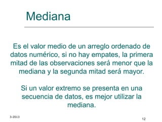 3-2013
12
Mediana
Es el valor medio de un arreglo ordenado de
datos numérico, si no hay empates, la primera
mitad de las observaciones será menor que la
mediana y la segunda mitad será mayor.
Si un valor extremo se presenta en una
secuencia de datos, es mejor utilizar la
mediana.
 