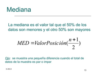 3-2013
13
Mediana
La mediana es el valor tal que el 50% de los
datos son menores y el otro 50% son mayores
Ojo: se muestra una pequeña diferencia cuando el total de
datos de la muestra es par o impar
)
2
1
(


n
ión
ValorPosic
MED
 