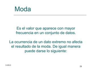 3-2013
24
Moda
Es el valor que aparece con mayor
frecuencia en un conjunto de datos.
La ocurrencia de un dato extremo no afecta
el resultado de la moda. De igual manera
puede darse lo siguiente:
 