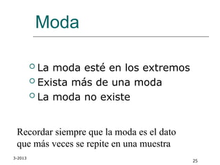 3-2013
25
Moda
 La moda esté en los extremos
 Exista más de una moda
 La moda no existe
Recordar siempre que la moda es el dato
que más veces se repite en una muestra
 