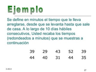 3-2013
27
Se define en minutos el tiempo que le lleva
arreglarse, desde que se levanta hasta que sale
de casa. A lo largo de 10 días hábiles
consecutivos, Usted recaba los tiempos
(redondeados a minutos) que se muestras a
continuación
39 29 43 52 39
44 40 31 44 35
 