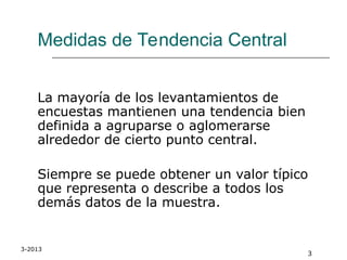 3-2013
3
Medidas de Tendencia Central
La mayoría de los levantamientos de
encuestas mantienen una tendencia bien
definida a agruparse o aglomerarse
alrededor de cierto punto central.
Siempre se puede obtener un valor típico
que representa o describe a todos los
demás datos de la muestra.
 