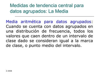 2-2008
Medidas de tendencia central para
datos agrupados: La Media
Media aritmética para datos agrupados:
Cuando se cuenta con datos agrupados en
una distribución de frecuencia, todos los
valores que caen dentro de un intervalo de
clase dado se consideran igual a la marca
de clase, o punto medio del intervalo.
 