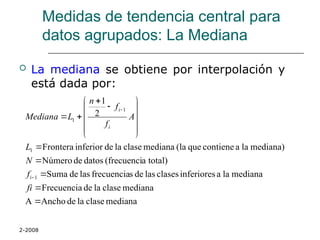 2-2008
Medidas de tendencia central para
datos agrupados: La Mediana
 La mediana se obtiene por interpolación y
está dada por:
mediana
clase
la
de
Ancho
A
mediana
clase
la
de
Frecuencia
mediana
la
a
inferiores
clases
las
de
s
frecuencia
las
de
Suma
total)
a
(frecuenci
datos
de
Número
mediana)
la
a
contiene
que
(la
mediana
clase
la
de
inferior
Frontera
2
1
1
1
1
1























fi
f
N
L
A
f
f
n
L
Mediana
i
i
i
 