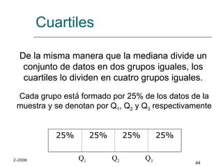2-2008
44
Cuartiles
De la misma manera que la mediana divide un
conjunto de datos en dos grupos iguales, los
cuartiles lo dividen en cuatro grupos iguales.
Cada grupo está formado por 25% de los datos de la
muestra y se denotan por Q1, Q2 y Q3 respectivamente
25% 25% 25% 25%
Q1 Q2 Q3
 