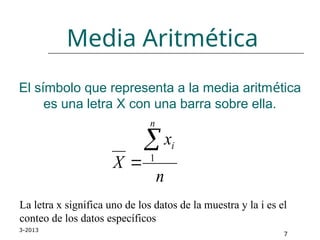 3-2013
7
El símbolo que representa a la media aritmética
es una letra X con una barra sobre ella.
La letra x significa uno de los datos de la muestra y la i es el
conteo de los datos específicos
Media Aritmética
n
x
X
n
i

 1
 